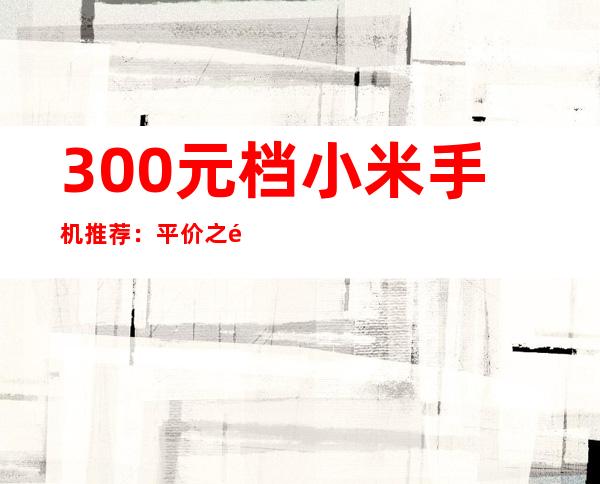 300元档小米手机推荐：平价之选，性价比出众